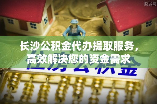 二林长沙公积金代办提取服务，高效解决您的资金需求