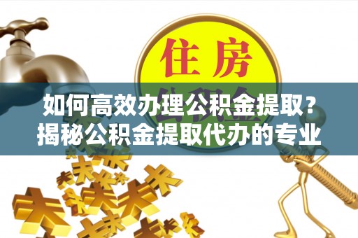 二林如何高效办理公积金提取？揭秘公积金提取代办的专业服务