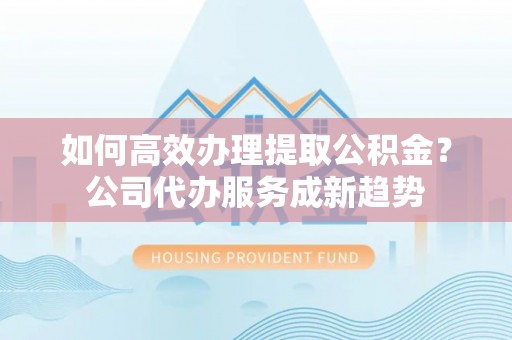 二林如何高效办理提取公积金？公司代办服务成新趋势