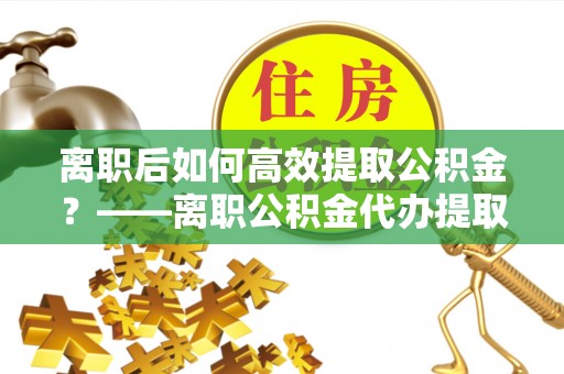 二林离职后如何高效提取公积金？——离职公积金代办提取全流程解析