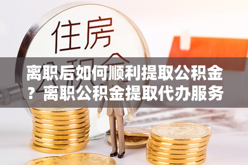 二林离职后如何顺利提取公积金？离职公积金提取代办服务帮你搞定！