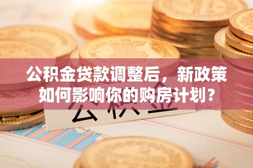 二林公积金贷款调整后，新政策如何影响你的购房计划？