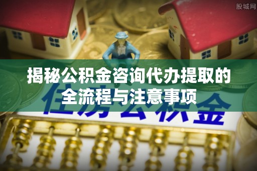 二林揭秘公积金咨询代办提取的全流程与注意事项