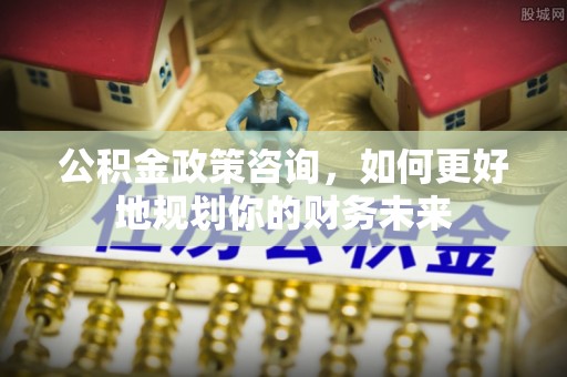 二林公积金政策咨询，如何更好地规划你的财务未来