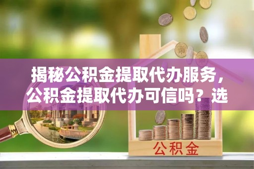 二林揭秘公积金提取代办服务，公积金提取代办可信吗？选择前你需要知道的真相
