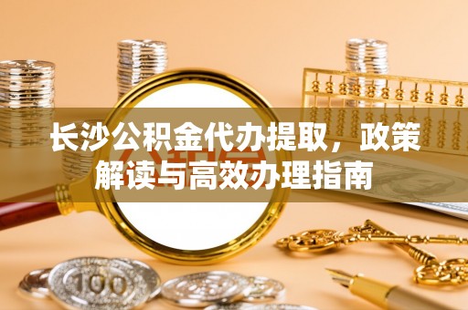 二林长沙公积金代办提取，政策解读与高效办理指南