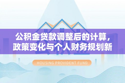 二林公积金贷款调整后的计算，政策变化与个人财务规划新思路