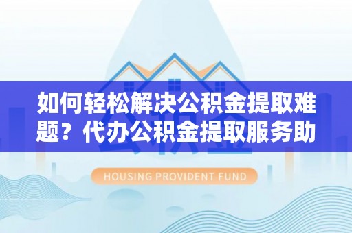 二林如何轻松解决公积金提取难题？代办公积金提取服务助您一臂之力