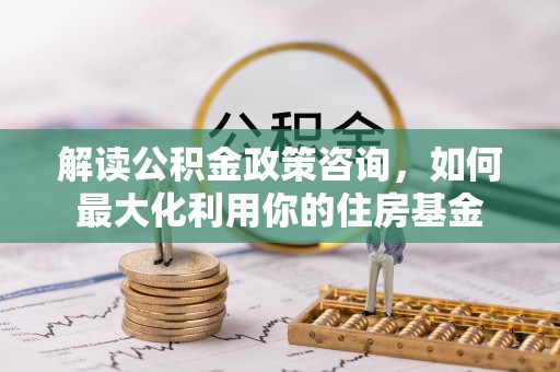 二林解读公积金政策咨询，如何最大化利用你的住房基金