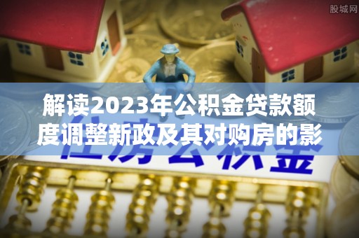 二林解读2023年公积金贷款额度调整新政及其对购房的影响