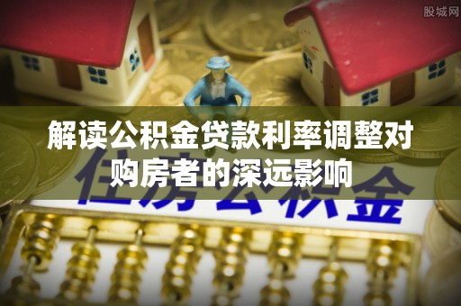 二林解读公积金贷款利率调整对购房者的深远影响