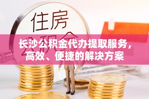 二林长沙公积金代办提取服务，高效、便捷的解决方案
