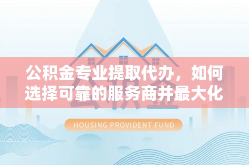 二林公积金专业提取代办，如何选择可靠的服务商并最大化你的资金收益
