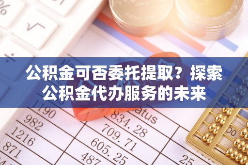 二林公积金可否委托提取？探索公积金代办服务的未来