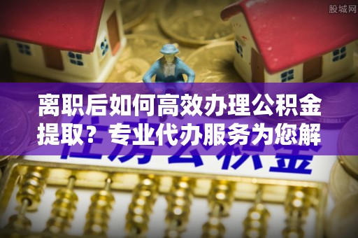 二林离职后如何高效办理公积金提取？专业代办服务为您解忧