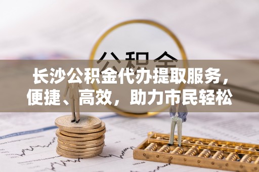 二林长沙公积金代办提取服务，便捷、高效，助力市民轻松管理资金