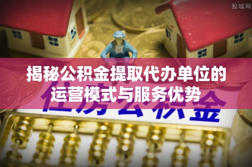 二林揭秘公积金提取代办单位的运营模式与服务优势